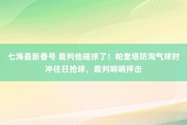 七海最新番号 裁判他碰球了！帕奎塔防淘气球时冲往日抢球，裁判响哨抨击