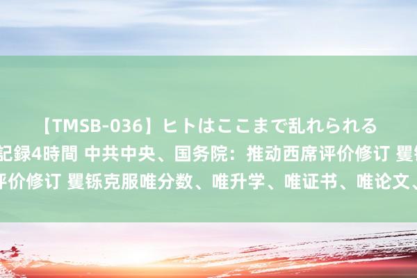 【TMSB-036】ヒトはここまで乱れられる 理性崩壊と豪快絶頂の記録4時間 中共中央、国务院：推动西席评价修订 矍铄克服唯分数、唯升学、唯证书、唯论文、唯帽子等快意