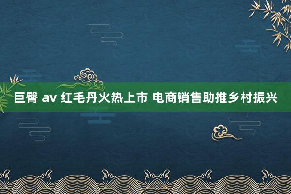 巨臀 av 红毛丹火热上市 电商销售助推乡村振兴