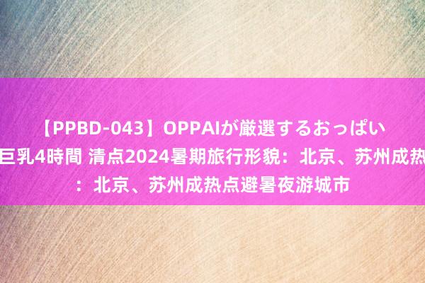 【PPBD-043】OPPAIが厳選するおっぱい 綺麗で敏感な美巨乳4時間 清点2024暑期旅行形貌：北京、苏州成热点避暑夜游城市