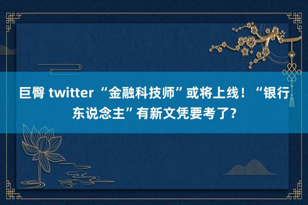 巨臀 twitter “金融科技师”或将上线！“银行东说念主”有新文凭要考了？