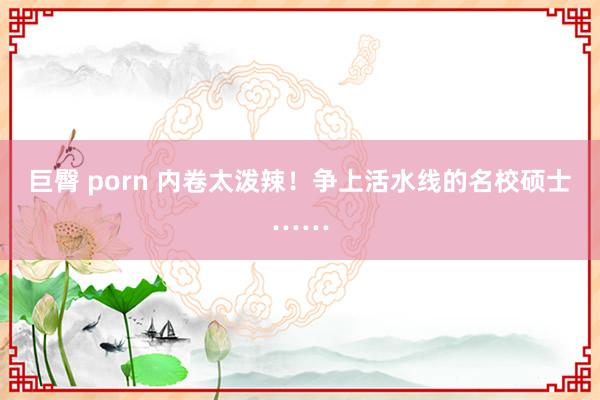 巨臀 porn 内卷太泼辣！争上活水线的名校硕士……