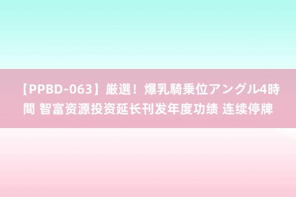 【PPBD-063】厳選！爆乳騎乗位アングル4時間 智富资源投资延长刊发年度功绩 连续停牌