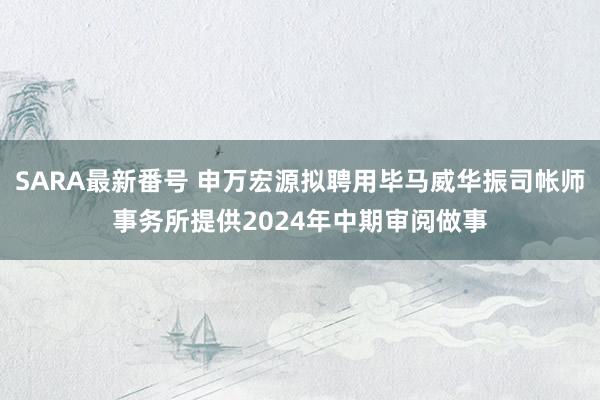 SARA最新番号 申万宏源拟聘用毕马威华振司帐师事务所提供2024年中期审阅做事