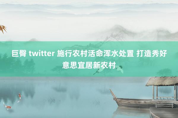 巨臀 twitter 施行农村活命浑水处置 打造秀好意思宜居新农村