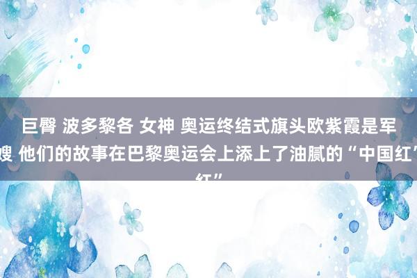 巨臀 波多黎各 女神 奥运终结式旗头欧紫霞是军嫂 他们的故事在巴黎奥运会上添上了油腻的“中国红”