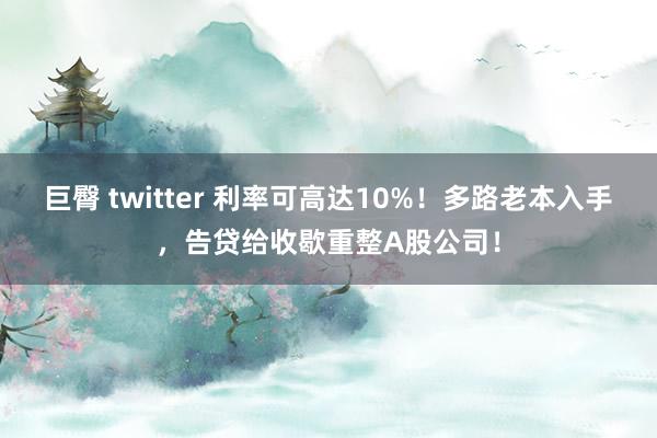 巨臀 twitter 利率可高达10%！多路老本入手，告贷给收歇重整A股公司！