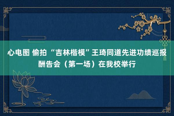 心电图 偷拍 “吉林楷模”王琦同道先进功绩巡报酬告会（第一场）在我校举行