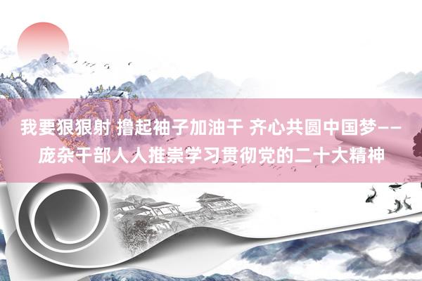 我要狠狠射 撸起袖子加油干 齐心共圆中国梦——庞杂干部人人推崇学习贯彻党的二十大精神