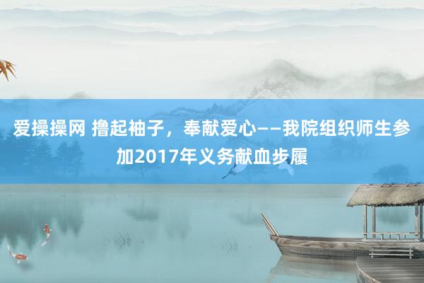 爱操操网 撸起袖子，奉献爱心——我院组织师生参加2017年义务献血步履