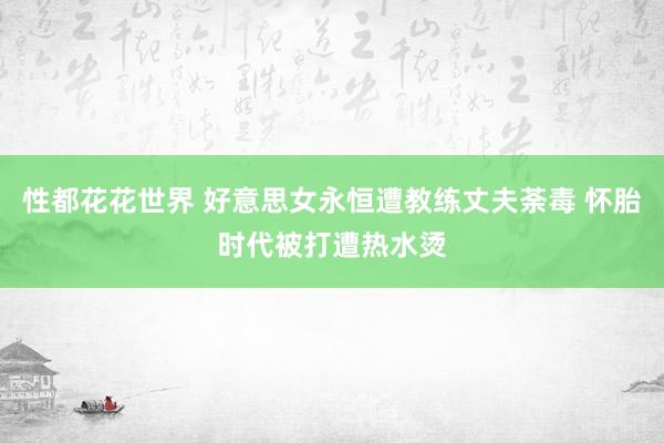 性都花花世界 好意思女永恒遭教练丈夫荼毒 怀胎时代被打遭热水烫