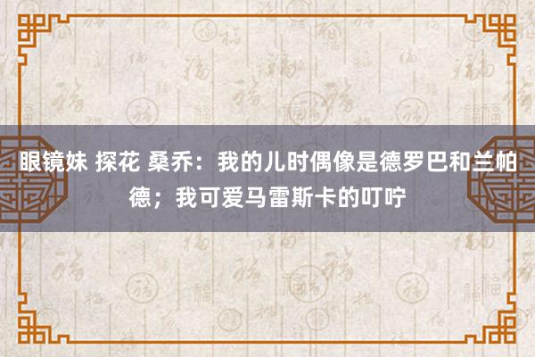 眼镜妹 探花 桑乔：我的儿时偶像是德罗巴和兰帕德；我可爱马雷斯卡的叮咛