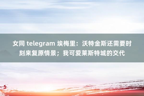 女同 telegram 埃梅里：沃特金斯还需要时刻来复原情景；我可爱莱斯特城的交代