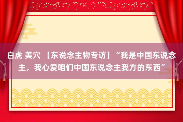 白虎 美穴 【东说念主物专访】“我是中国东说念主，我心爱咱们中国东说念主我方的东西”