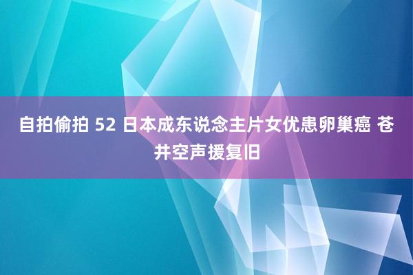 自拍偷拍 52 日本成东说念主片女优患卵巢癌 苍井空声援复旧