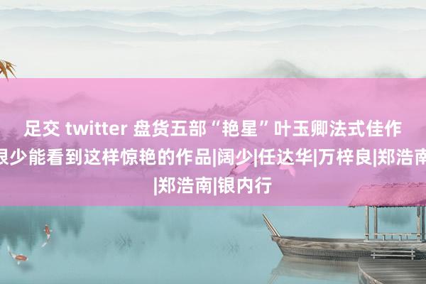 足交 twitter 盘货五部“艳星”叶玉卿法式佳作，当今很少能看到这样惊艳的作品|阔少|任达华|万梓良|郑浩南|银内行