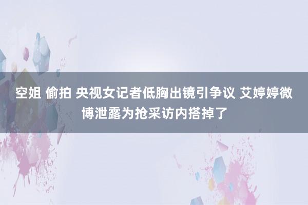 空姐 偷拍 央视女记者低胸出镜引争议 艾婷婷微博泄露为抢采访内搭掉了