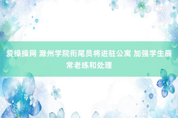 爱操操网 滁州学院衔尾员将进驻公寓 加强学生辰常老练和处理