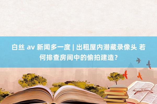 白丝 av 新闻多一度 | 出租屋内潜藏录像头 若何排查房间中的偷拍建造？