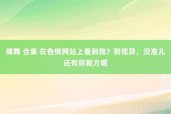 裸舞 合集 在色情网站上看到我？别诧异，没准儿还有你我方呢