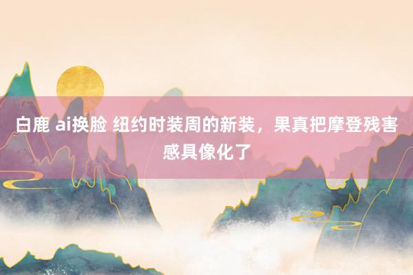 白鹿 ai换脸 纽约时装周的新装，果真把摩登残害感具像化了