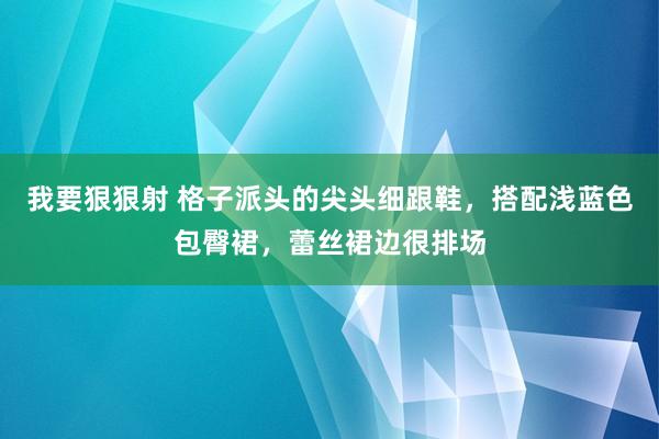 我要狠狠射 格子派头的尖头细跟鞋，搭配浅蓝色包臀裙，蕾丝裙边很排场