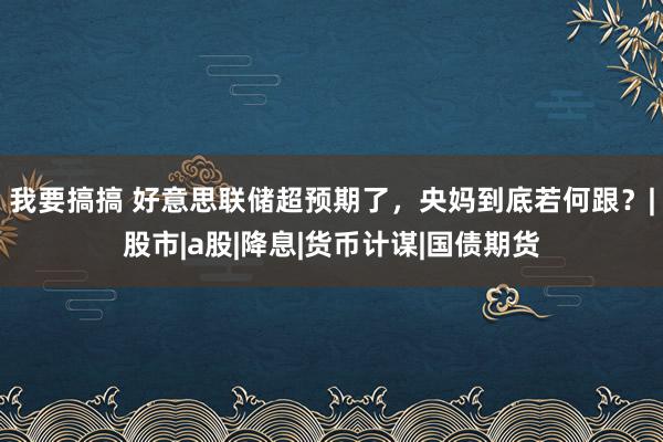 我要搞搞 好意思联储超预期了，央妈到底若何跟？|股市|a股|降息|货币计谋|国债期货