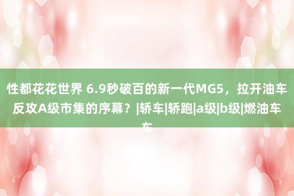 性都花花世界 6.9秒破百的新一代MG5，拉开油车反攻A级市集的序幕？|轿车|轿跑|a级|b级|燃油车