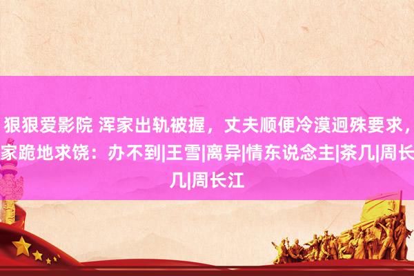 狠狠爱影院 浑家出轨被握，丈夫顺便冷漠迥殊要求，浑家跪地求饶：办不到|王雪|离异|情东说念主|茶几|周长江