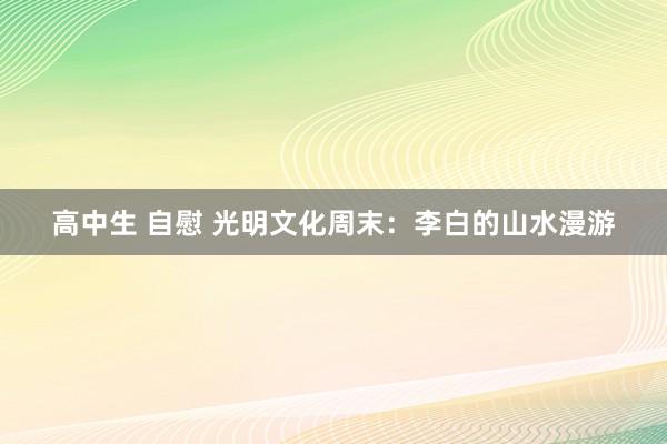 高中生 自慰 光明文化周末：李白的山水漫游