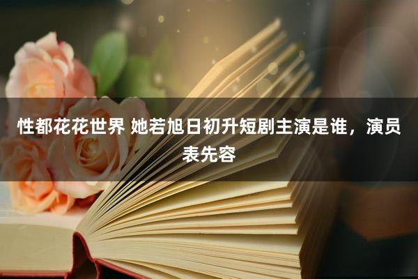 性都花花世界 她若旭日初升短剧主演是谁，演员表先容