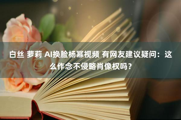 白丝 萝莉 AI换脸杨幂视频 有网友建议疑问：这么作念不侵略肖像权吗？