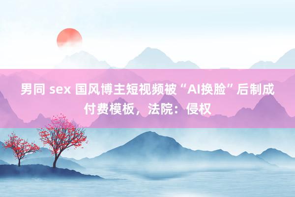 男同 sex 国风博主短视频被“AI换脸”后制成付费模板，法院：侵权