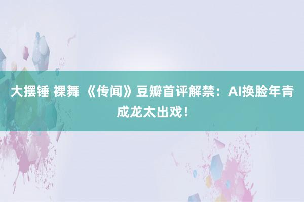 大摆锤 裸舞 《传闻》豆瓣首评解禁：AI换脸年青成龙太出戏！